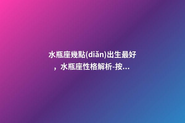 水瓶座幾點(diǎn)出生最好，水瓶座性格解析-按出生日期詳解
